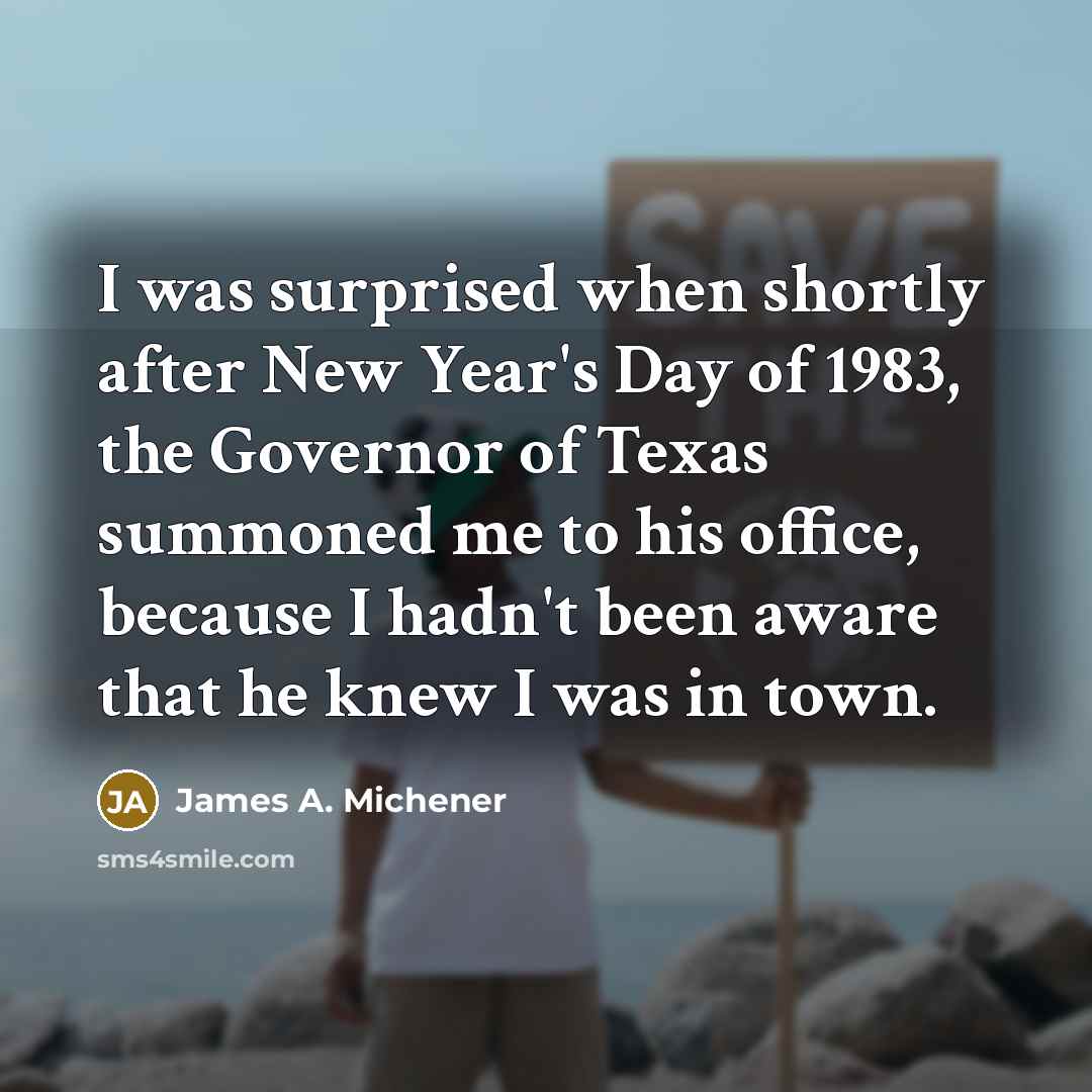 “I was surprised when shortly after New Year's Day of 1983, the Governor of Texas summoned me to his office, because I hadn't been aware that he knew I was in town.” quote by James A. Michener