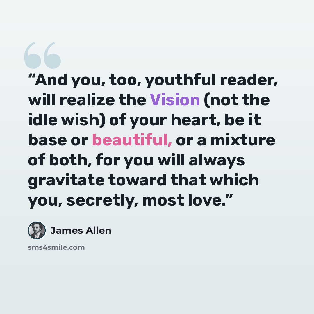 “And you, too, youthful reader, will realize the Vision (not the idle wish) of your heart, be it base or beautiful, or a mixture of both, for you will always gravitate toward that which you, secretly, most love.” quote by James Allen