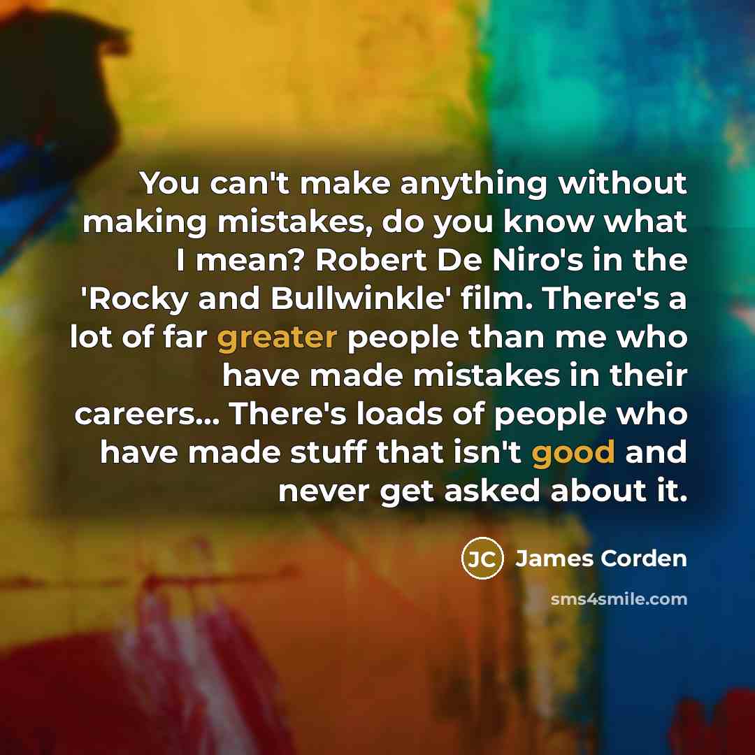 “You can't make anything without making mistakes, do you know what I mean? Robert De Niro's in the 'Rocky and Bullwinkle' film. There's a lot of far greater people than me who have made mistakes in their careers... There's loads of people who have made stuff that isn't good and never get asked…” quote by James Corden