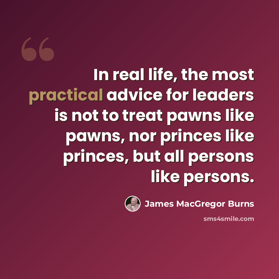 “In real life, the most practical advice for leaders is not to treat pawns like pawns, nor princes like princes, but all persons like persons.” quote by James MacGregor Burns