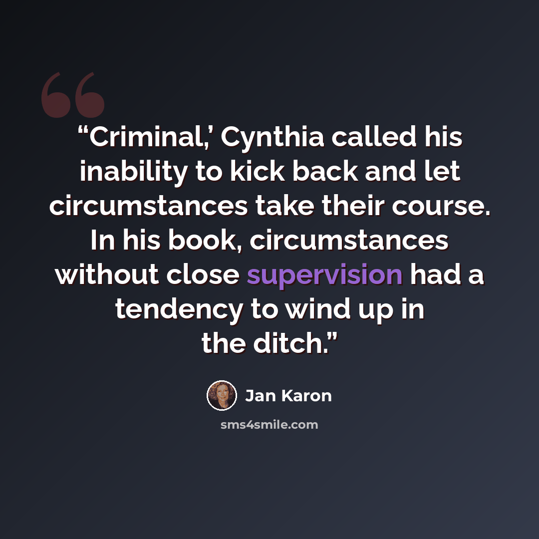 “Criminal,’ Cynthia called his inability to kick back and let circumstances take their course. In his book, circumstances without close supervision had a tendency to wind up in the ditch.” quote by Jan Karon