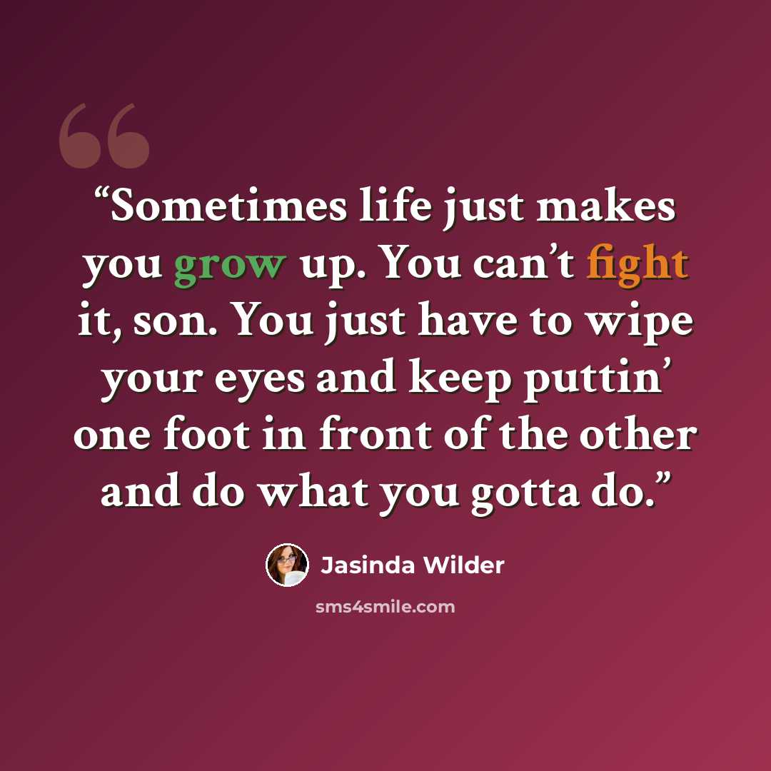 “Sometimes life just makes you grow up. You can’t fight it, son. You just have to wipe your eyes and keep puttin’ one foot in front of the other and do what you gotta do.” quote by Jasinda Wilder