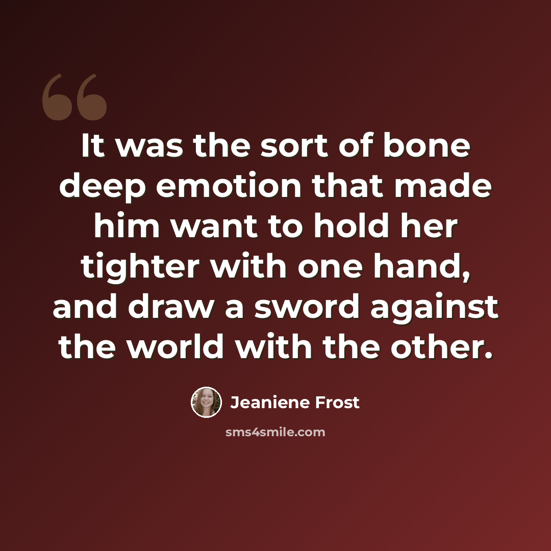 “It was the sort of bone deep emotion that made him want to hold her tighter with one hand, and draw a sword against the world with the other.” quote by Jeaniene Frost