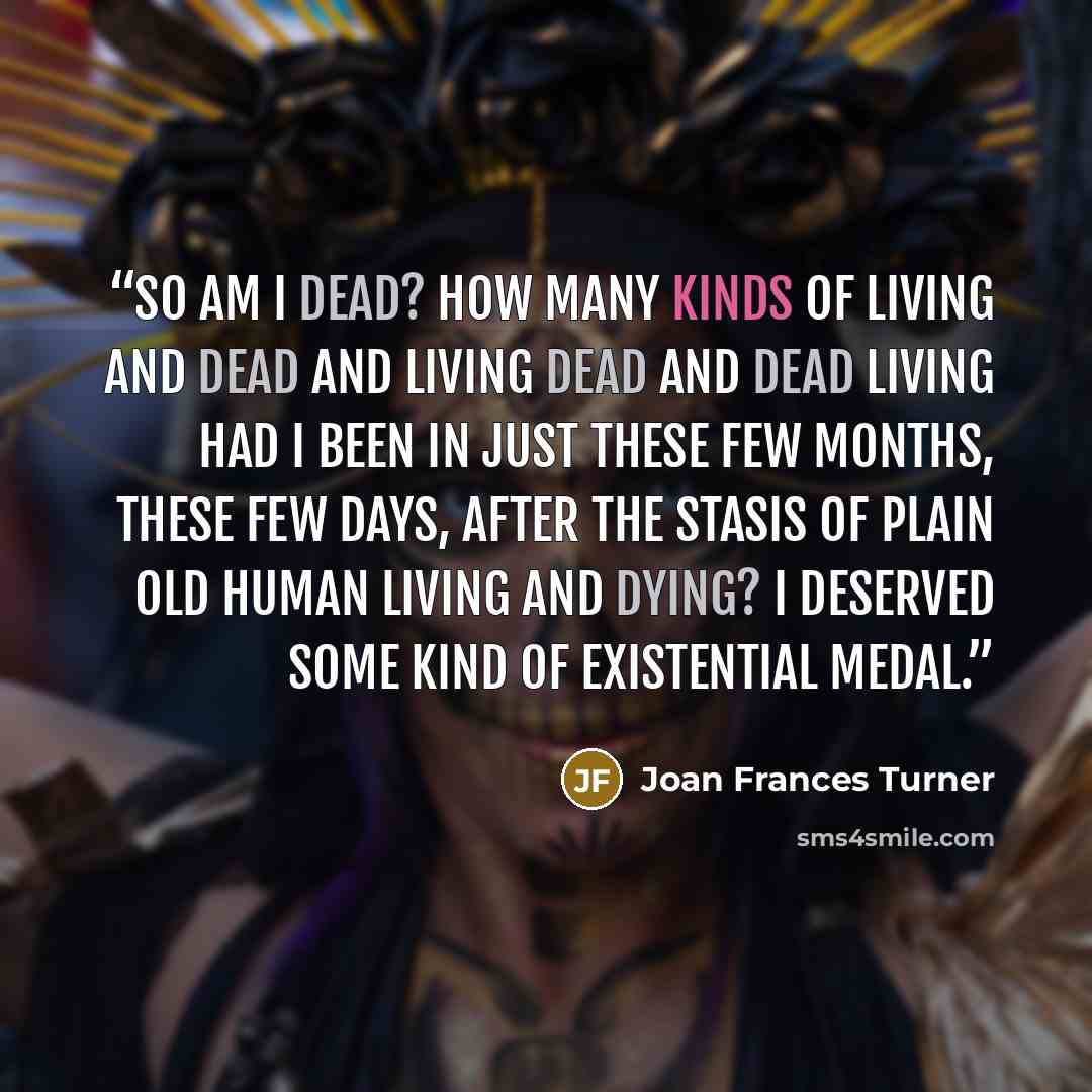 “So am I dead? How many kinds of living and dead and living dead and dead living had I been in just these few months, these few days, after the stasis of plain old human living and dying? I deserved some kind of existential medal.” quote by Joan Frances Turner