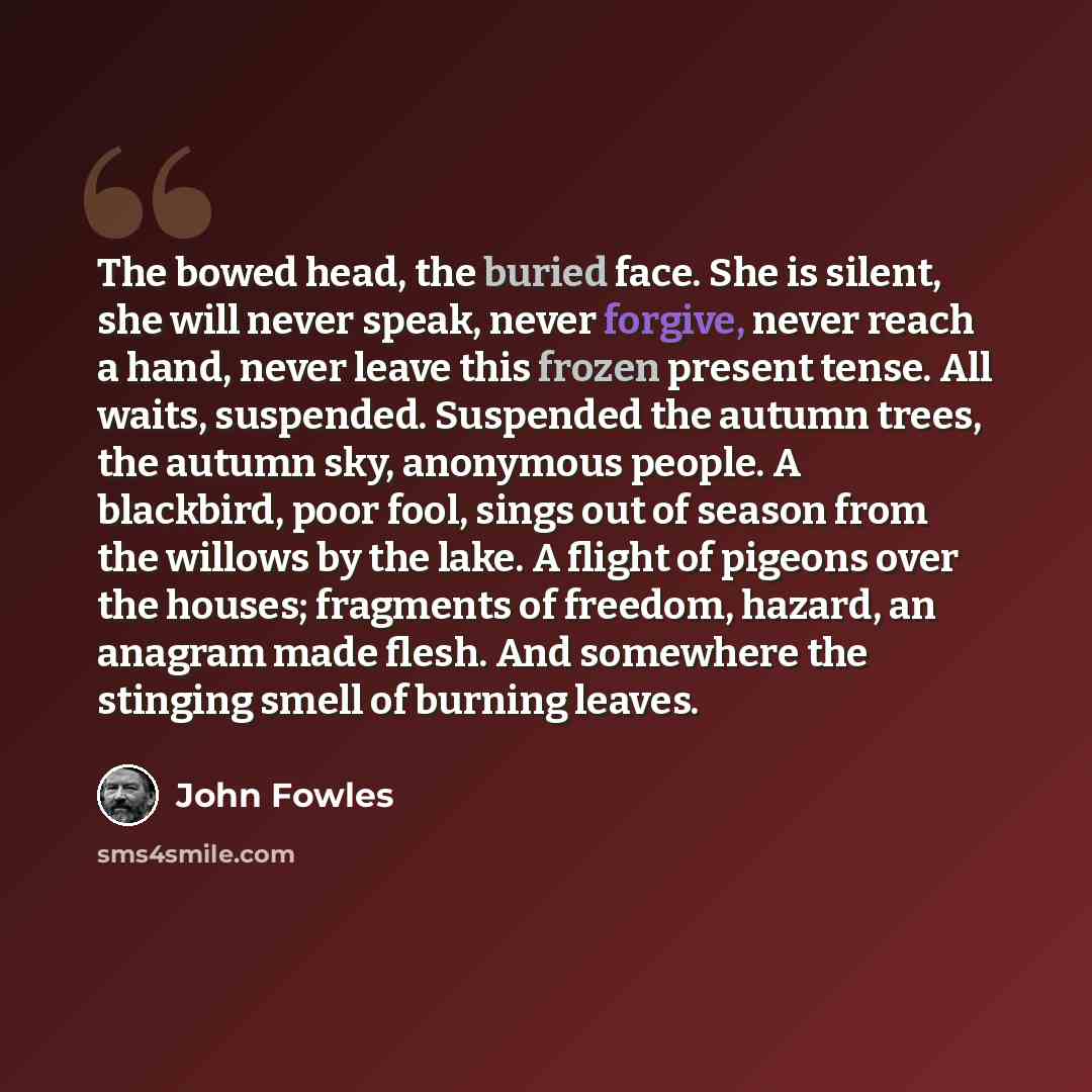 “The bowed head, the buried face. She is silent, she will never speak, never forgive, never reach a hand, never leave this frozen present tense. All waits, suspended. Suspended the autumn trees, the autumn sky, anonymous people. A blackbird, poor fool, sings out of season from the willows by the…” quote by John Fowles