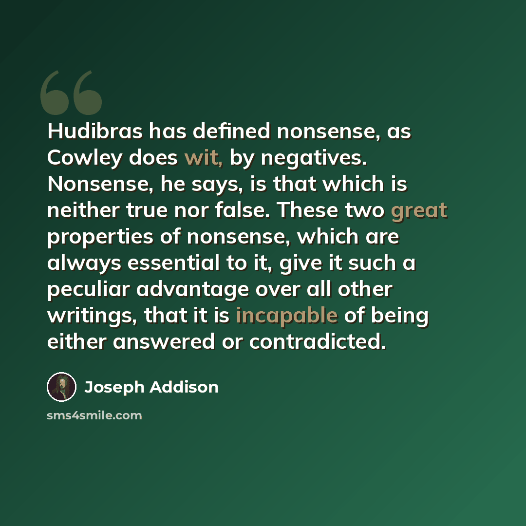 “Hudibras has defined nonsense, as Cowley does wit, by negatives. Nonsense, he says, is that which is neither true nor false. These two great properties of nonsense, which are always essential to it, give it such a peculiar advantage over all other writings, that it is incapable of being either…” quote by Joseph Addison