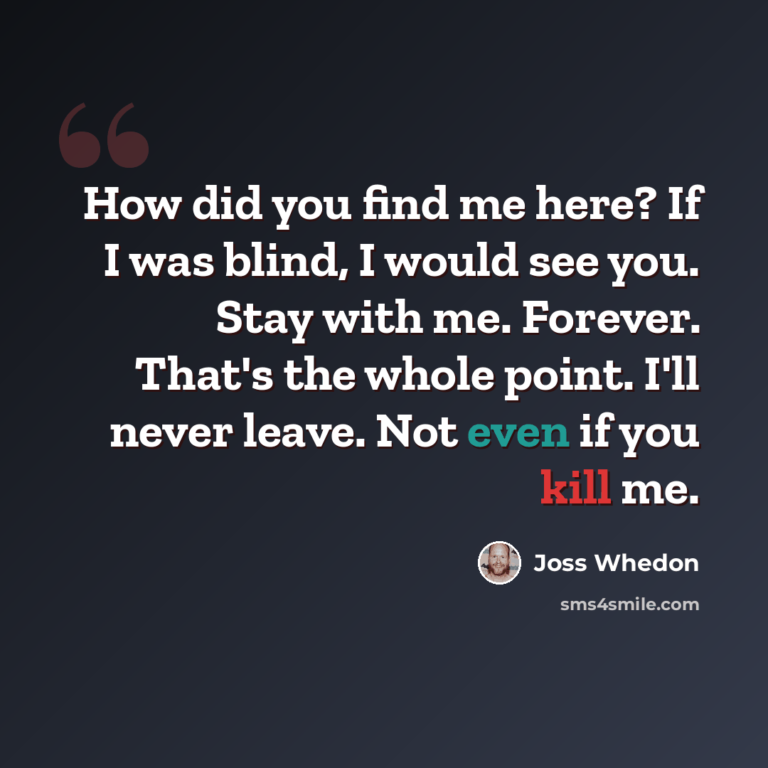 “How did you find me here? If I was blind, I would see you. Stay with me. Forever. That's the whole point. I'll never leave. Not even if you kill me.” quote by Joss Whedon
