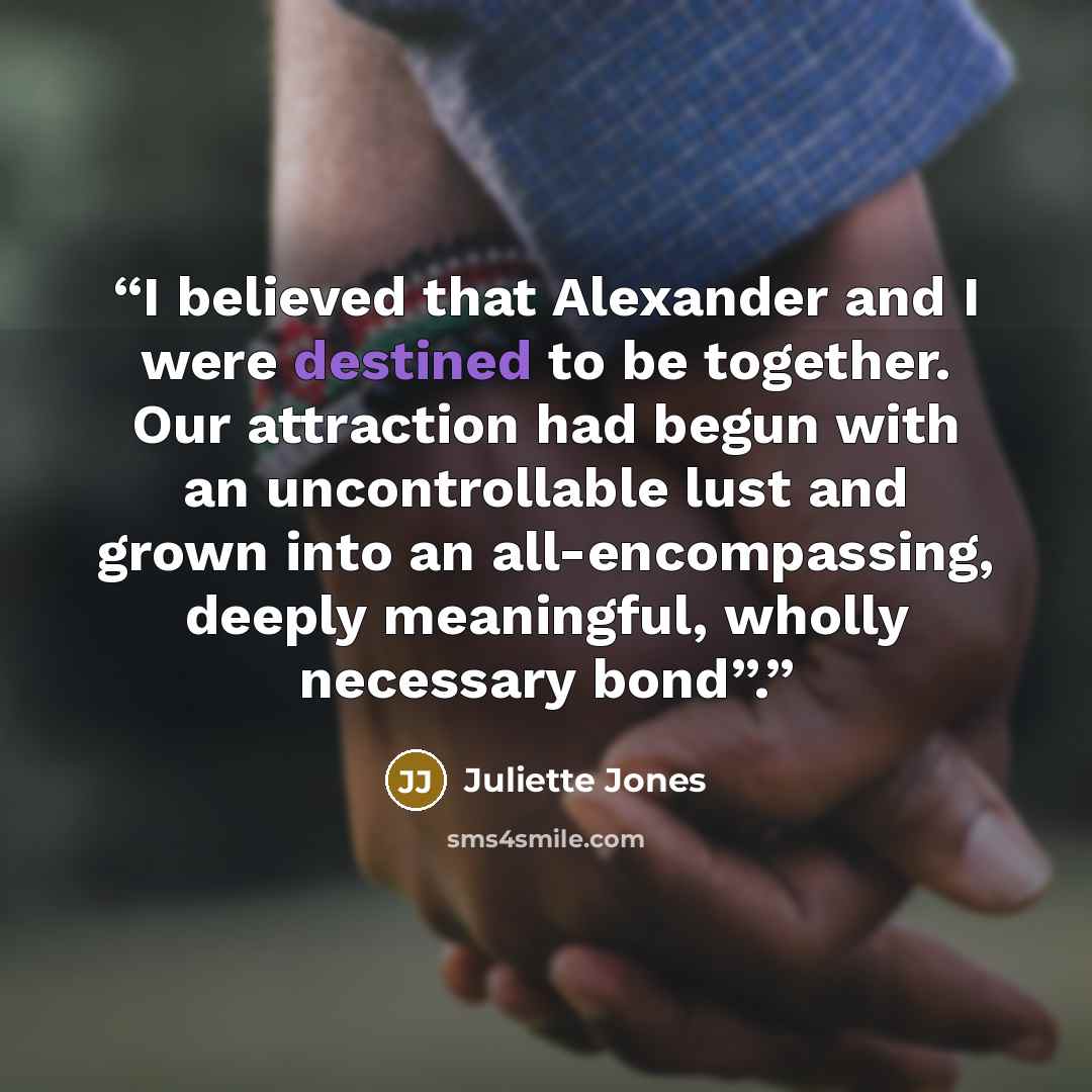 “I believed that Alexander and I were destined to be together. Our attraction had begun with an uncontrollable lust and grown into an all-encompassing, deeply meaningful, wholly necessary bond”.” quote by Juliette Jones