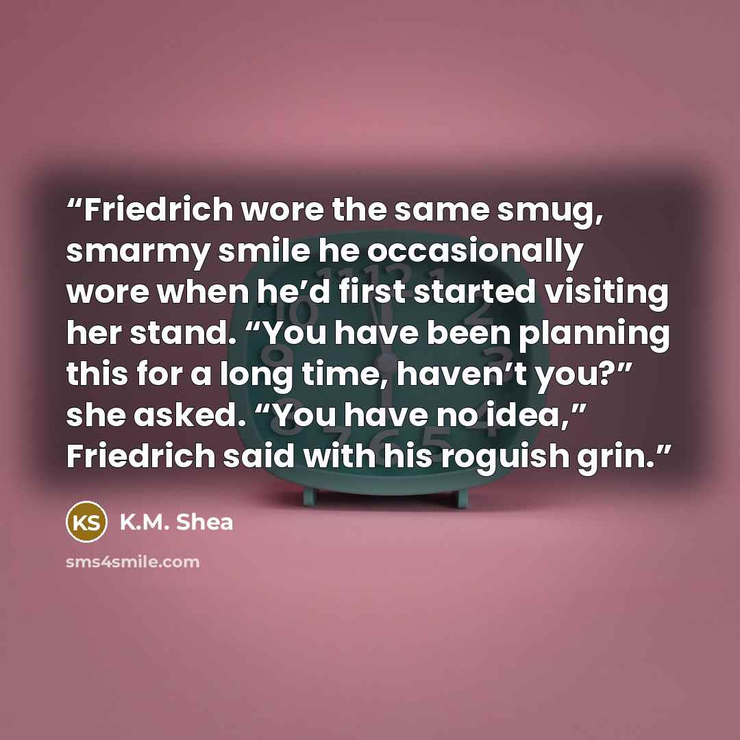 “Friedrich wore the same smug, smarmy smile he occasionally wore when he’d first started visiting her stand. “You have been planning this for a long time, haven’t you?” she asked. “You have no idea,” Friedrich said with his roguish grin.” quote by K.M. Shea