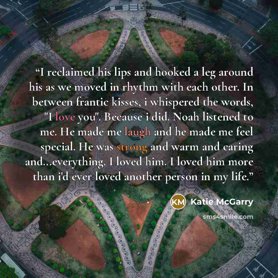 “I reclaimed his lips and hooked a leg around his as we moved in rhythm with each other. In between frantic kisses, i whispered the words, "I love you". Because i did. Noah listened to me. He made me laugh and he made me feel special. He was strong and warm and caring and...everything. I loved him…” quote by Katie McGarry