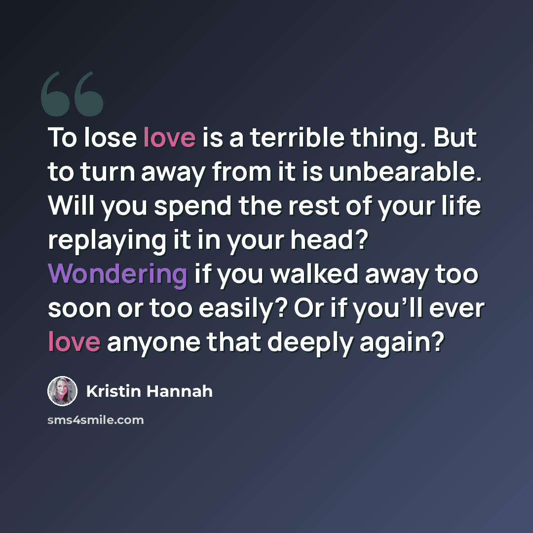 “To lose love is a terrible thing. But to turn away from it is unbearable. Will you spend the rest of your life replaying it in your head? Wondering if you walked away too soon or too easily? Or if you'll ever love anyone that deeply again?” quote by Kristin Hannah