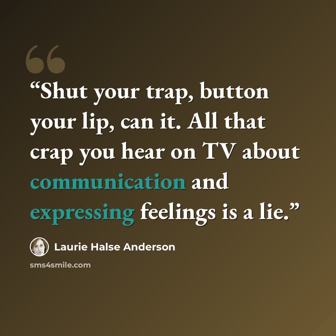 “Shut your trap, button your lip, can it. All that crap you hear on TV about communication and expressing feelings is a lie.” quote by Laurie Halse Anderson