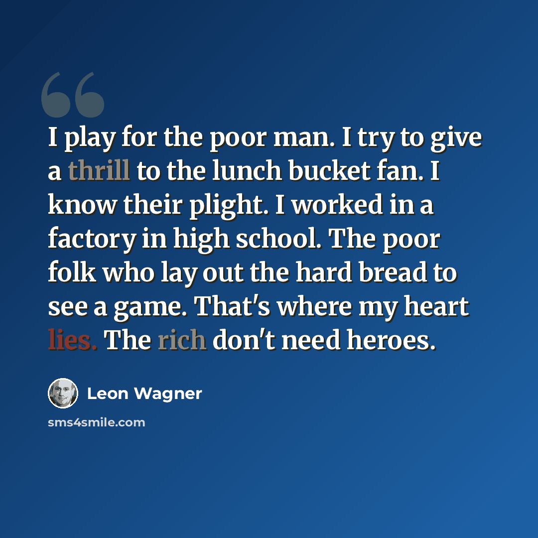 “I play for the poor man. I try to give a thrill to the lunch bucket fan. I know their plight. I worked in a factory in high school. The poor folk who lay out the hard bread to see a game. That's where my heart lies. The rich don't need heroes.” quote by Leon Wagner
