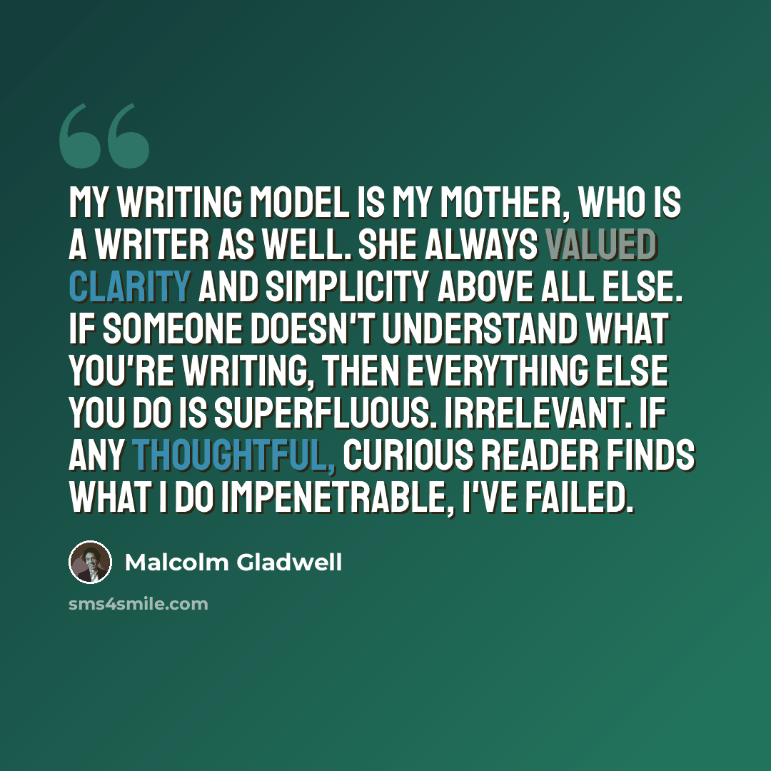 “My writing model is my mother, who is a writer as well. She always valued clarity and simplicity above all else. If someone doesn't understand what you're writing, then everything else you do is superfluous. Irrelevant. If any thoughtful, curious reader finds what I do impenetrable, I've failed.” quote by Malcolm Gladwell