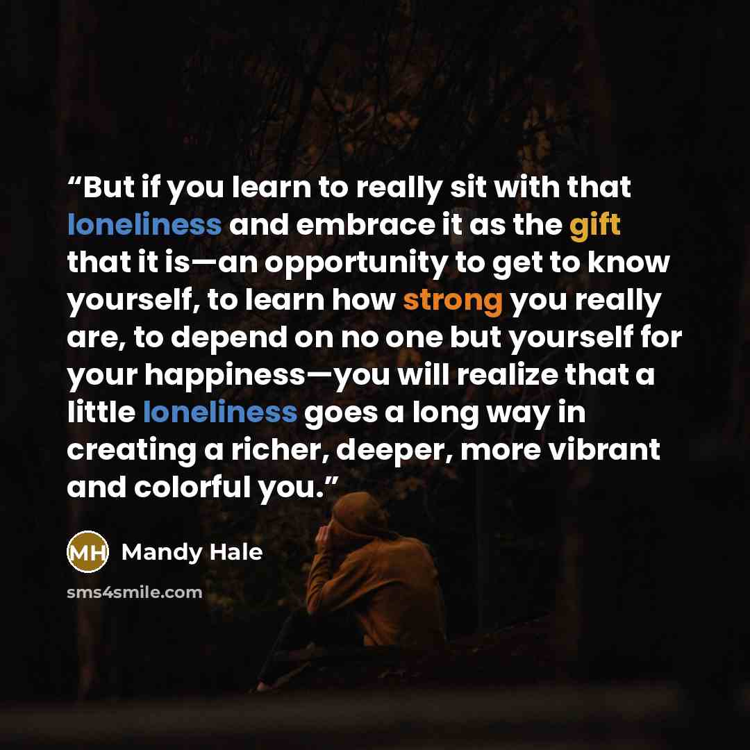 “But if you learn to really sit with that loneliness and embrace it as the gift that it is—an opportunity to get to know yourself, to learn how strong you really are, to depend on no one but yourself for your happiness—you will realize that a little loneliness goes a long way in creating a richer…” quote by Mandy Hale