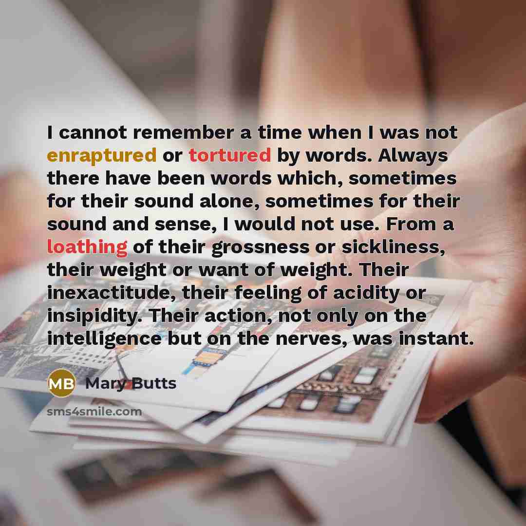 “I cannot remember a time when I was not enraptured or tortured by words. Always there have been words which, sometimes for their sound alone, sometimes for their sound and sense, I would not use. From a loathing of their grossness or sickliness, their weight or want of weight. Their inexactitude…” quote by Mary Butts