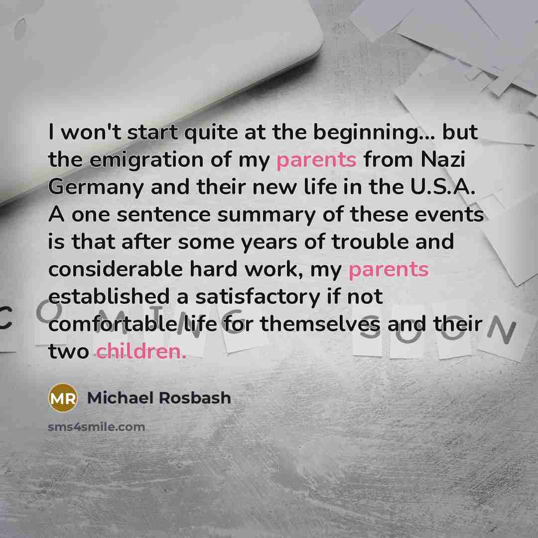 “I won't start quite at the beginning... but the emigration of my parents from Nazi Germany and their new life in the U.S.A. A one sentence summary of these events is that after some years of trouble and considerable hard work, my parents established a satisfactory if not comfortable life for…” quote by Michael Rosbash