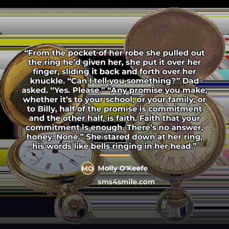“From the pocket of her robe she pulled out the ring he’d given her, she put it over her finger, sliding it back and forth over her knuckle. “Can I tell you something?” Dad asked. “Yes. Please.” “Any promise you make, whether it’s to your school, or your family, or to Billy, half of the promise is…” quote by Molly O'Keefe