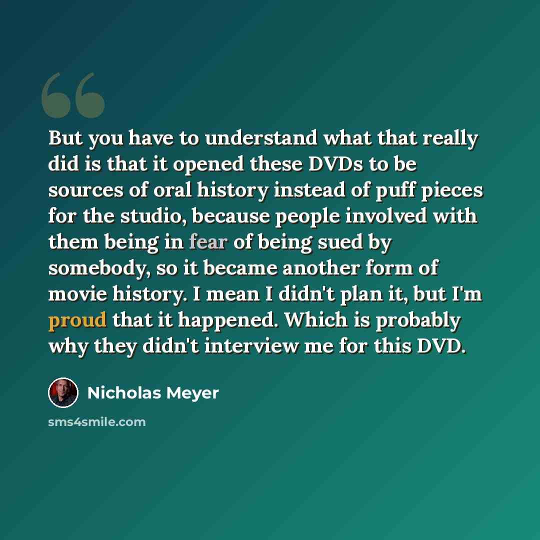 “But you have to understand what that really did is that it opened these DVDs to be sources of oral history instead of puff pieces for the studio, because people involved with them being in fear of being sued by somebody, so it became another form of movie history. I mean I didn't plan it, but I'm…” quote by Nicholas Meyer