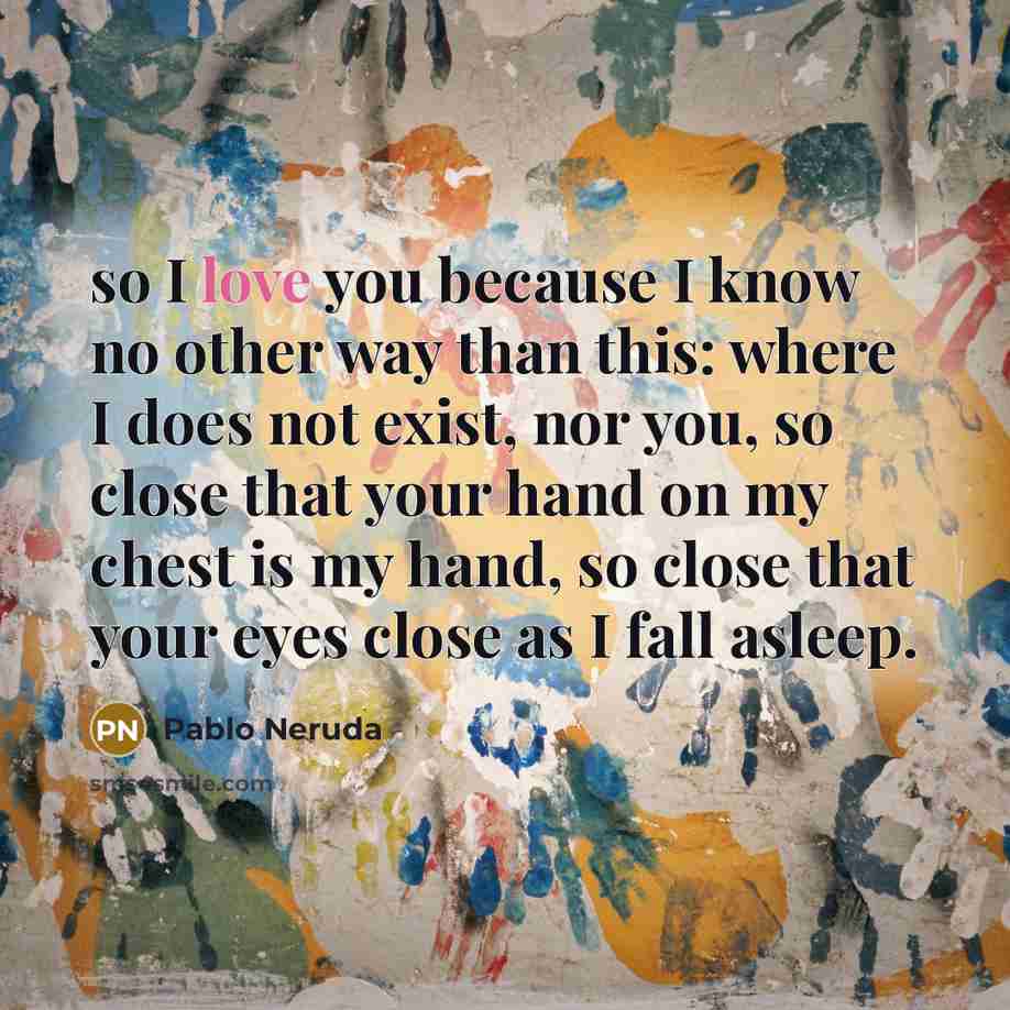 “so I love you because I know no other way than this: where I does not exist, nor you, so close that your hand on my chest is my hand, so close that your eyes close as I fall asleep.” quote by Pablo Neruda