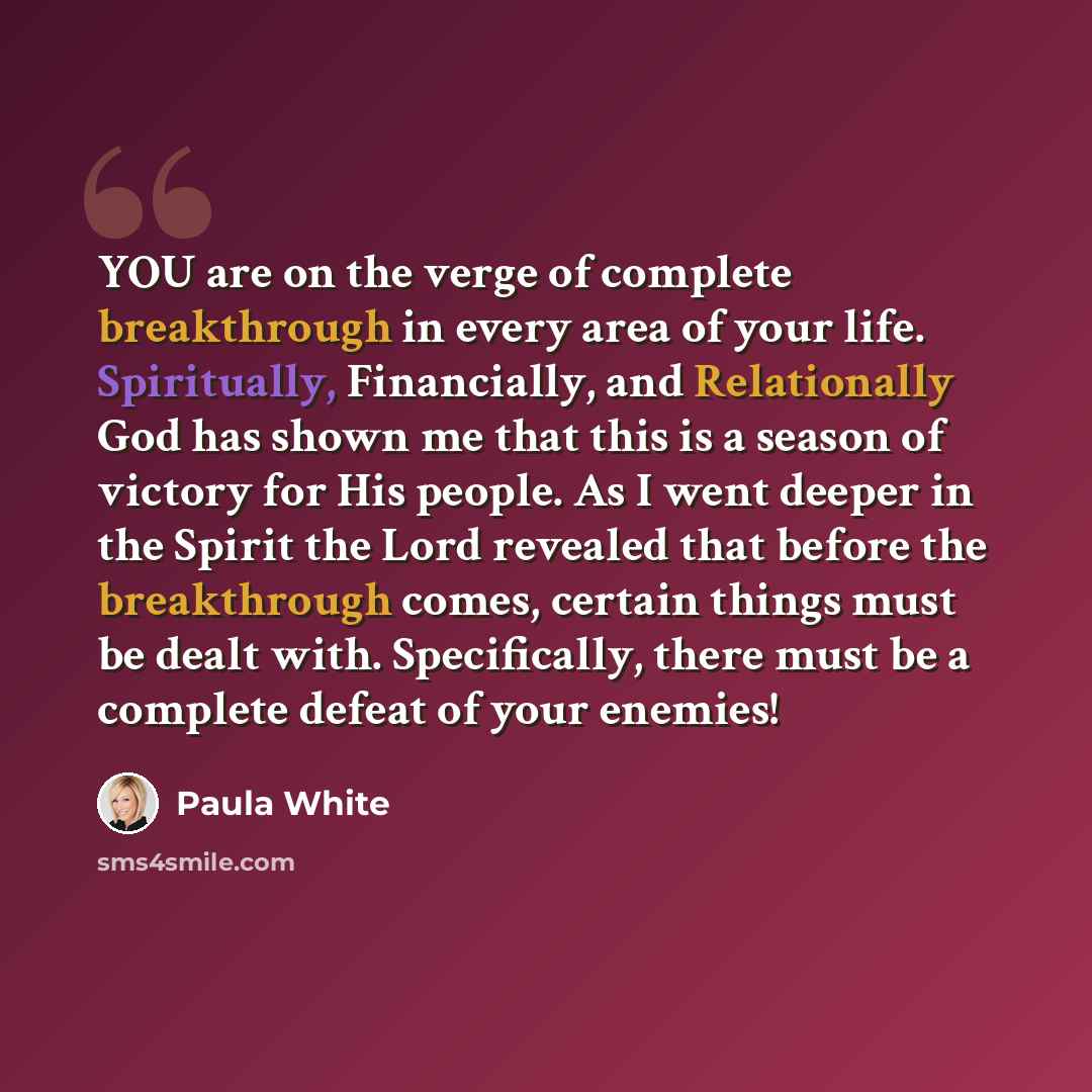 “YOU are on the verge of complete breakthrough in every area of your life. Spiritually, Financially, and Relationally God has shown me that this is a season of victory for His people. As I went deeper in the Spirit the Lord revealed that before the breakthrough comes, certain things must be dealt…” quote by Paula White