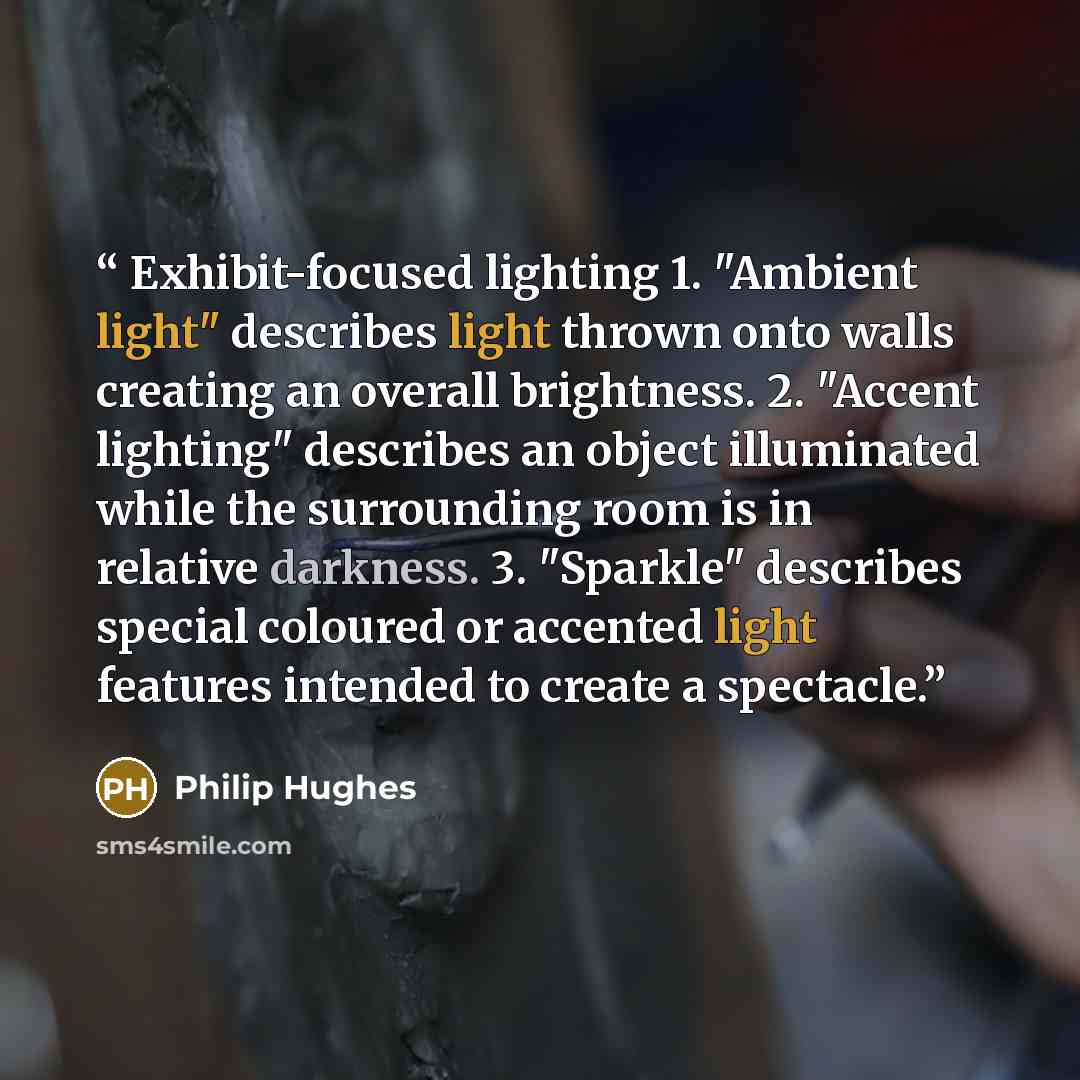 “Exhibit-focused lighting 1. "Ambient light" describes light thrown onto walls creating an overall brightness. 2. "Accent lighting" describes an object illuminated while the surrounding room is in relative darkness. 3. "Sparkle" describes special coloured or accented light features intended to…” quote by Philip Hughes