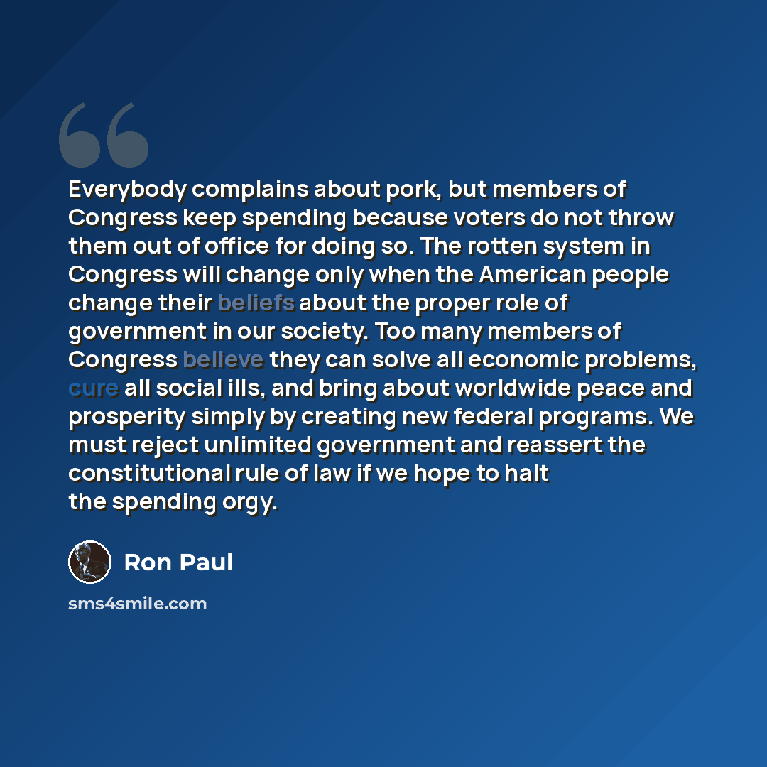 “Everybody complains about pork, but members of Congress keep spending because voters do not throw them out of office for doing so. The rotten system in Congress will change only when the American people change their beliefs about the proper role of government in our society. Too many members of…” quote by Ron Paul
