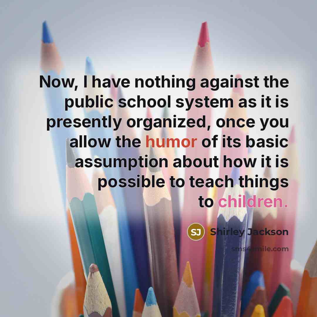 “Now, I have nothing against the public school system as it is presently organized, once you allow the humor of its basic assumption about how it is possible to teach things to children.” quote by Shirley Jackson