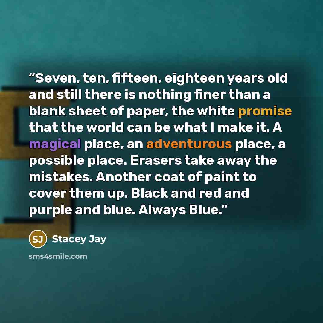 “Seven, ten, fifteen, eighteen years old and still there is nothing finer than a blank sheet of paper, the white promise that the world can be what I make it. A magical place, an adventurous place, a possible place. Erasers take away the mistakes. Another coat of paint to cover them up. Black and…” quote by Stacey Jay