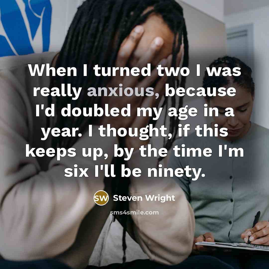 “When I turned two I was really anxious, because I'd doubled my age in a year. I thought, if this keeps up, by the time I'm six I'll be ninety.” quote by Steven Wright