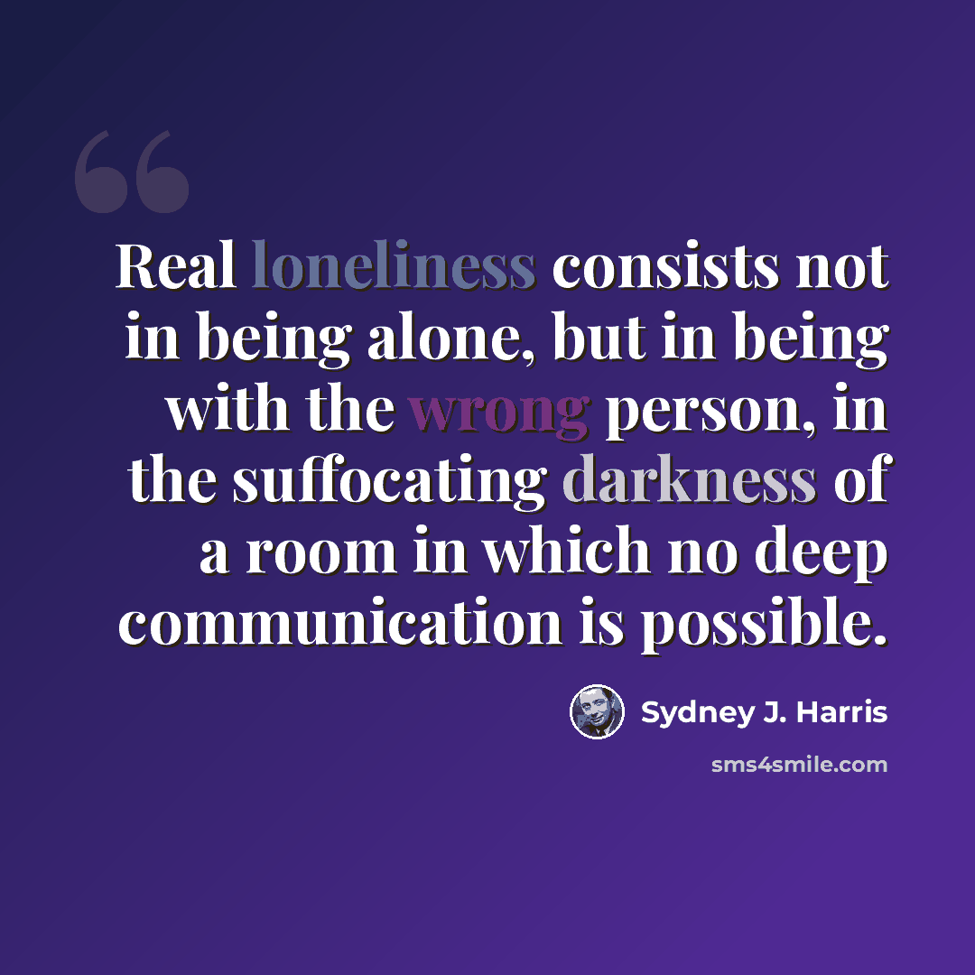 “Real loneliness consists not in being alone, but in being with the wrong person, in the suffocating darkness of a room in which no deep communication is possible.” quote by Sydney J. Harris