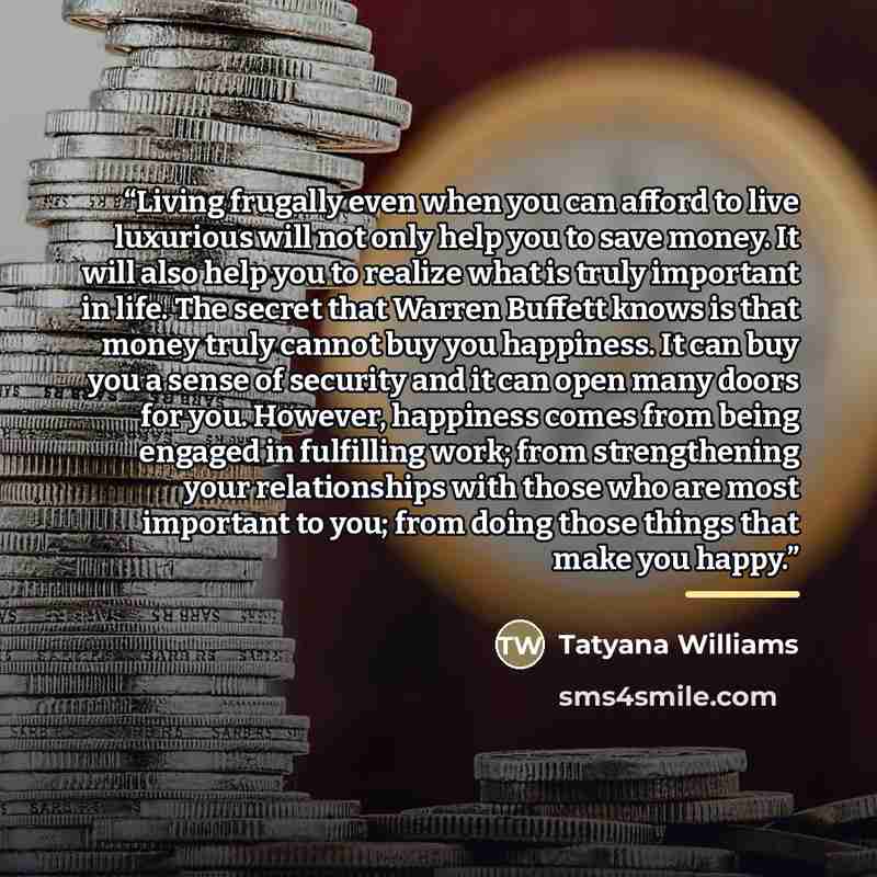“Living frugally even when you can afford to live luxurious will not only help you to save money. It will also help you to realize what is truly important in life. The secret that Warren Buffett knows is that money truly cannot buy you happiness. It can buy you a sense of security and it can open…” quote by Tatyana Williams