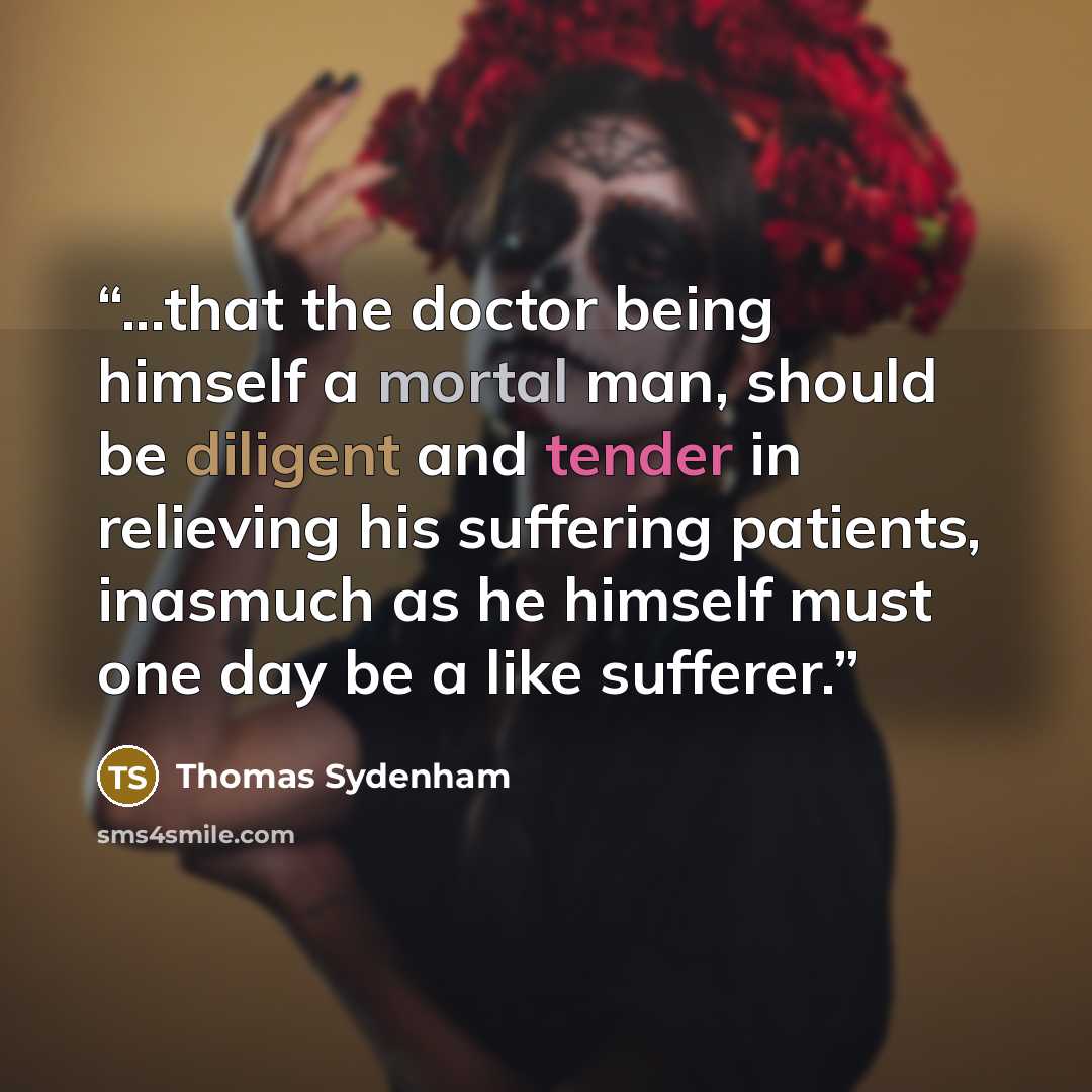 “...that the doctor being himself a mortal man, should be diligent and tender in relieving his suffering patients, inasmuch as he himself must one day be a like sufferer.” quote by Thomas Sydenham