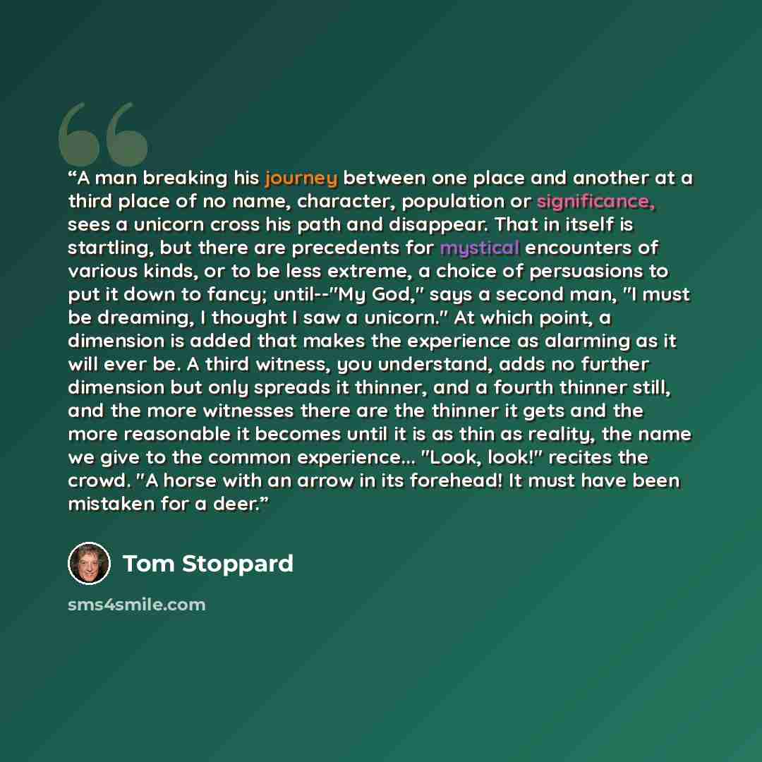 “A man breaking his journey between one place and another at a third place of no name, character, population or significance, sees a unicorn cross his path and disappear. That in itself is startling, but there are precedents for mystical encounters of various kinds, or to be less extreme, a choice…” quote by Tom Stoppard