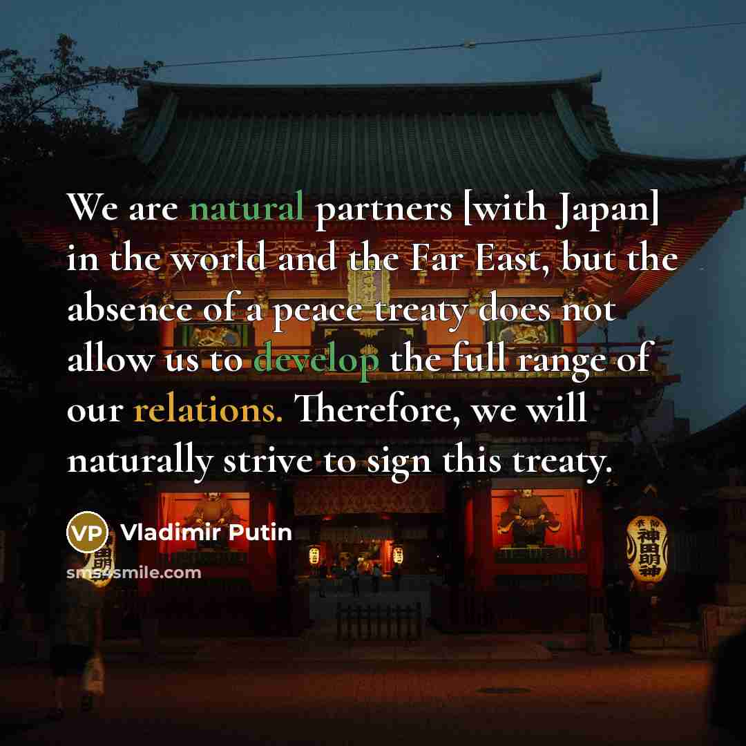 “We are natural partners [with Japan] in the world and the Far East, but the absence of a peace treaty does not allow us to develop the full range of our relations. Therefore, we will naturally strive to sign this treaty.” quote by Vladimir Putin