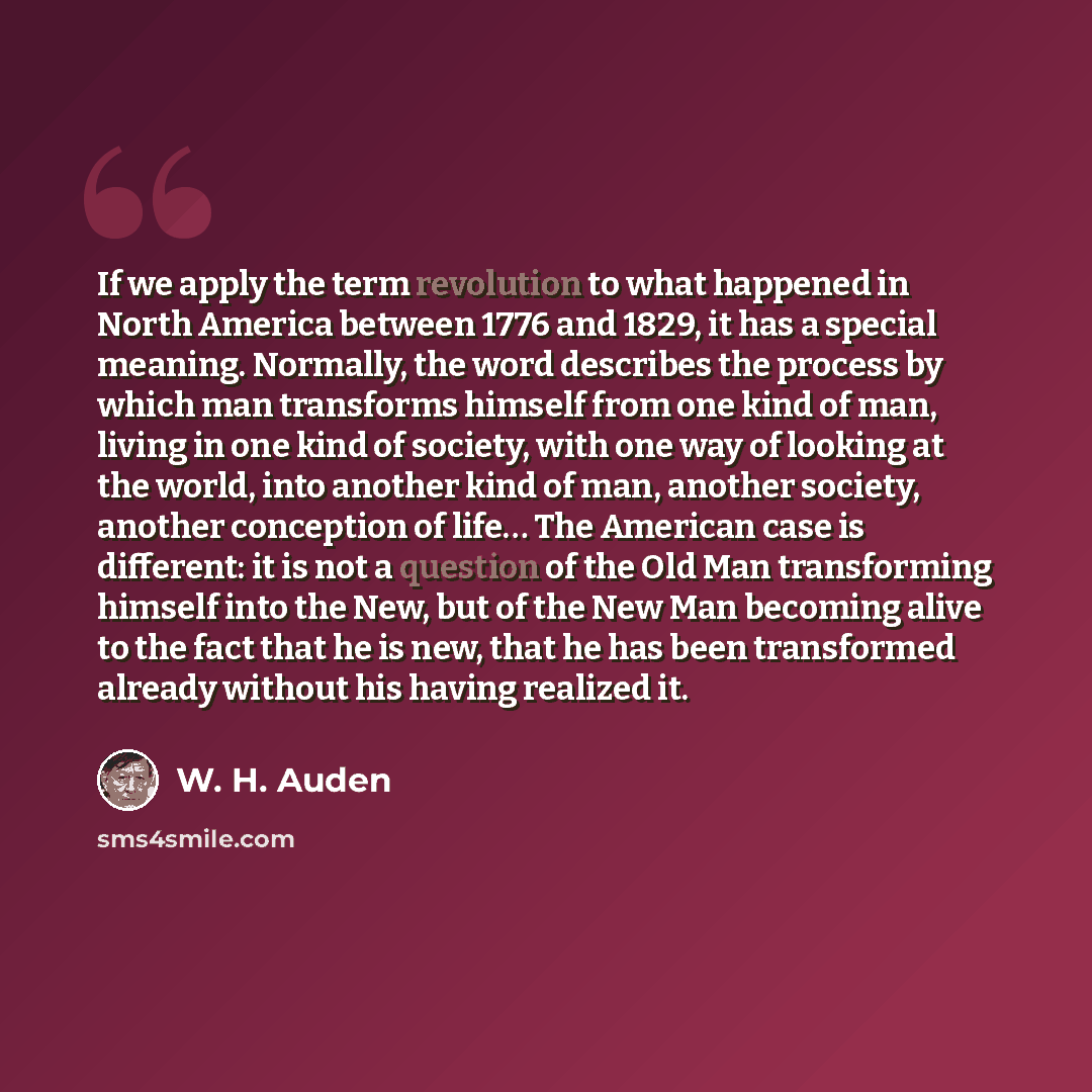 “If we apply the term revolution to what happened in North America between 1776 and 1829, it has a special meaning. Normally, the word describes the process by which man transforms himself from one kind of man, living in one kind of society, with one way of looking at the world, into another kind…” quote by W. H. Auden