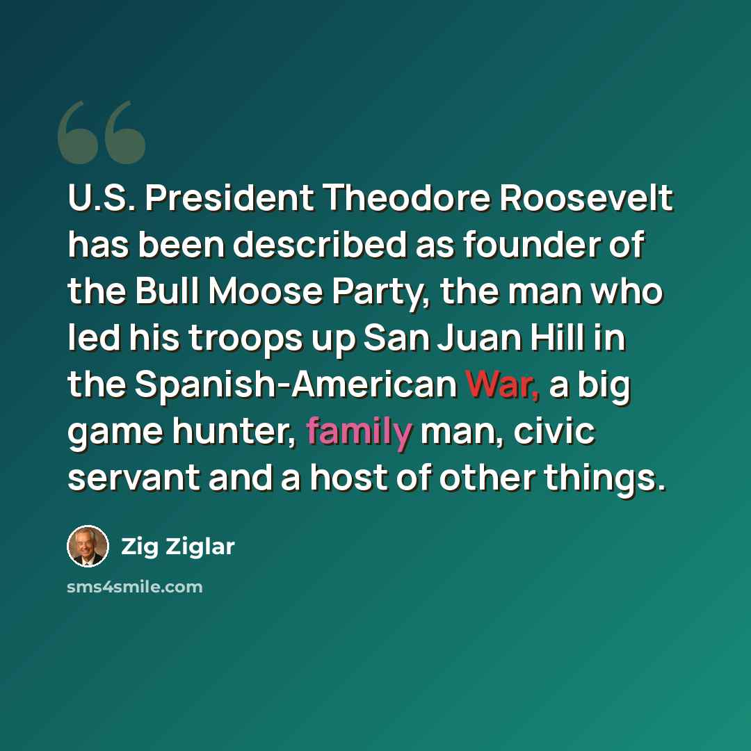 “U.S. President Theodore Roosevelt has been described as founder of the Bull Moose Party, the man who led his troops up San Juan Hill in the Spanish-American War, a big game hunter, family man, civic servant and a host of other things.” quote by Zig Ziglar