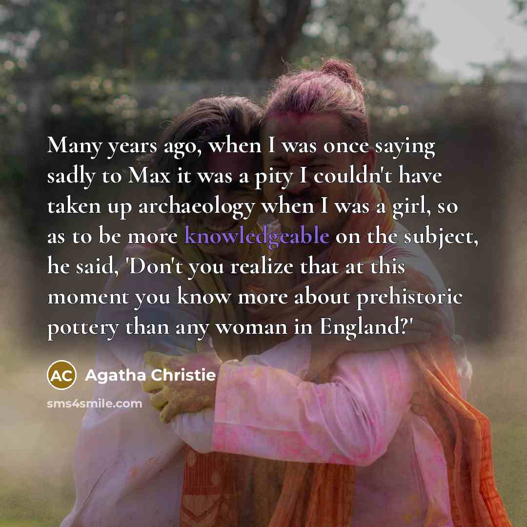 “Many years ago, when I was once saying sadly to Max it was a pity I couldn't have taken up archaeology when I was a girl, so as to be more knowledgeable on the subject, he said, 'Don't you realize that at this moment you know more about prehistoric pottery than any woman in England?'” quote by Agatha Christie