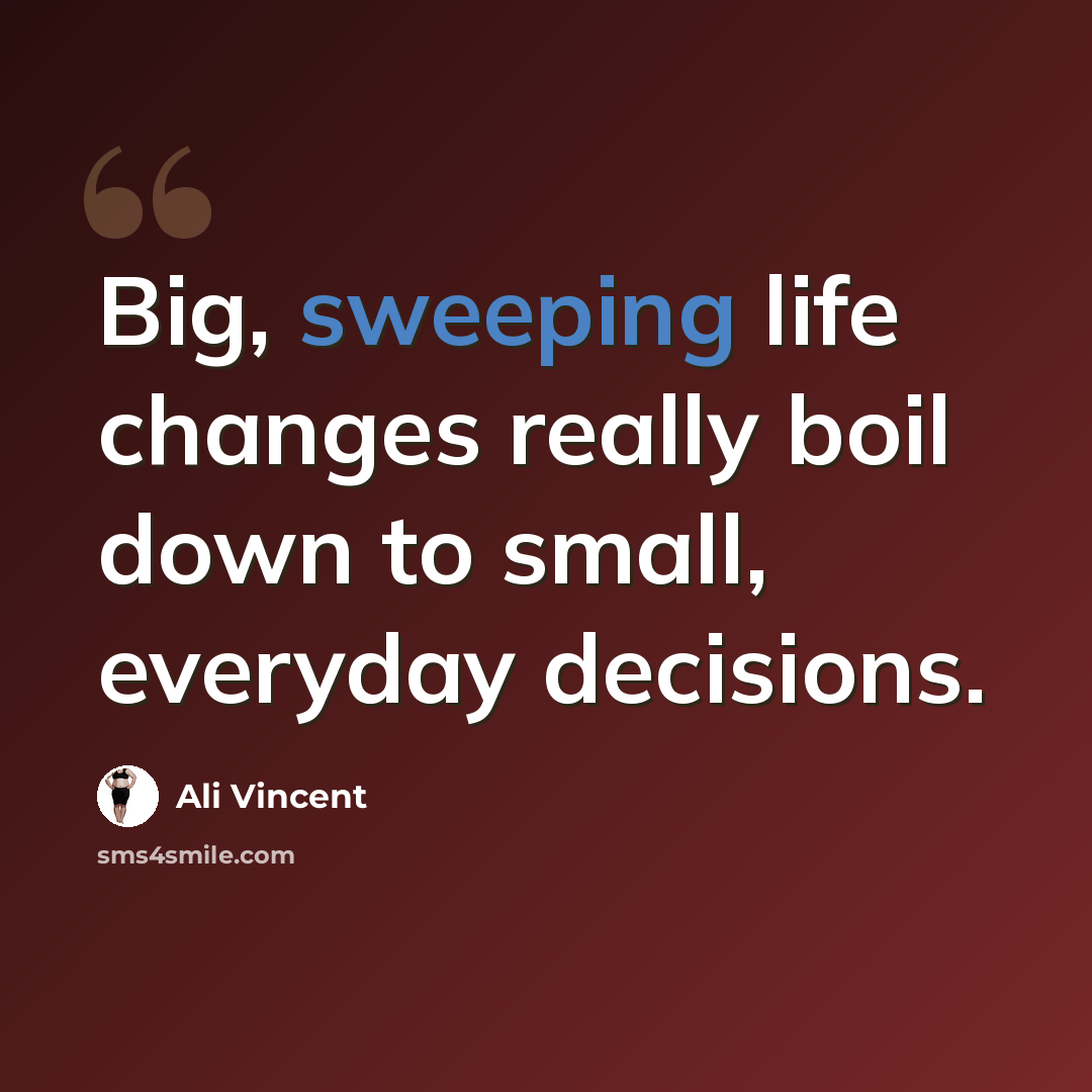 “Big, sweeping life changes really boil down to small, everyday decisions.” quote by Ali Vincent