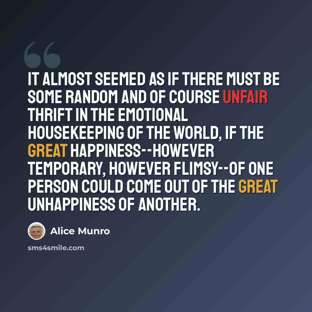 “It almost seemed as if there must be some random and of course unfair thrift in the emotional housekeeping of the world, if the great happiness--however temporary, however flimsy--of one person could come out of the great unhappiness of another.” quote by Alice Munro