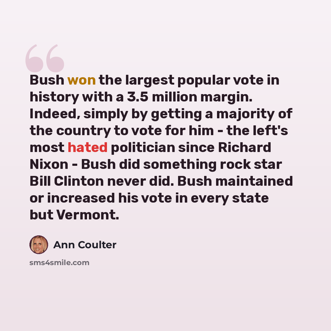 “Bush won the largest popular vote in history with a 3.5 million margin. Indeed, simply by getting a majority of the country to vote for him - the left's most hated politician since Richard Nixon - Bush did something rock star Bill Clinton never did. Bush maintained or increased his vote in every…” quote by Ann Coulter