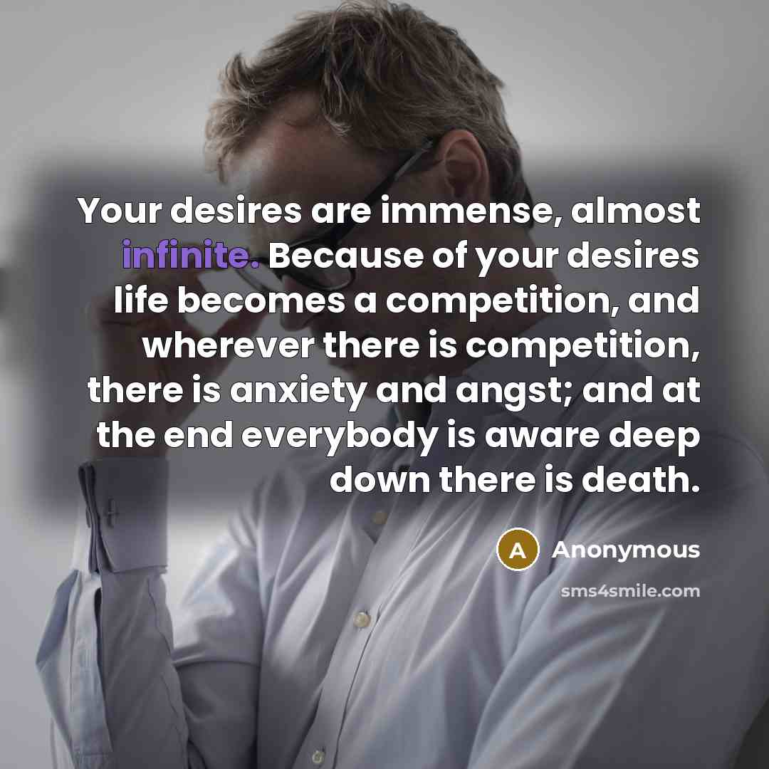 “Your desires are immense, almost infinite. Because of your desires life becomes a competition, and wherever there is competition, there is anxiety and angst; and at the end everybody is aware deep down there is death.” quote by Anonymous