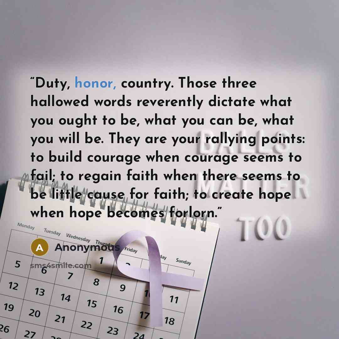 “Duty, honor, country. Those three hallowed words reverently dictate what you ought to be, what you can be, what you will be. They are your rallying points: to build courage when courage seems to fail; to regain faith when there seems to be little cause for faith; to create hope when hope becomes…” quote by Anonymous