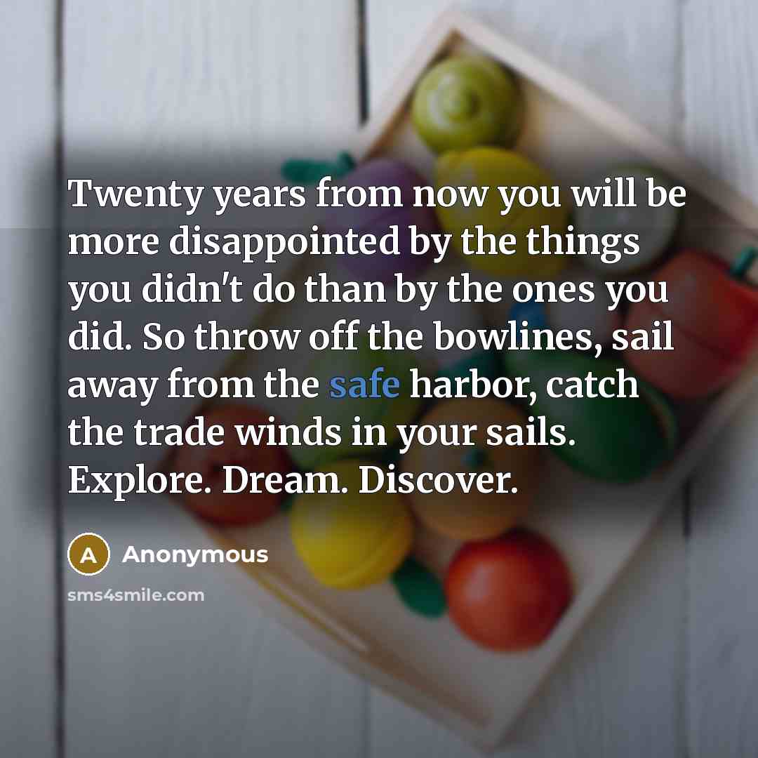 “Twenty years from now you will be more disappointed by the things you didn't do than by the ones you did. So throw off the bowlines, sail away from the safe harbor, catch the trade winds in your sails. Explore. Dream. Discover.” quote by Anonymous
