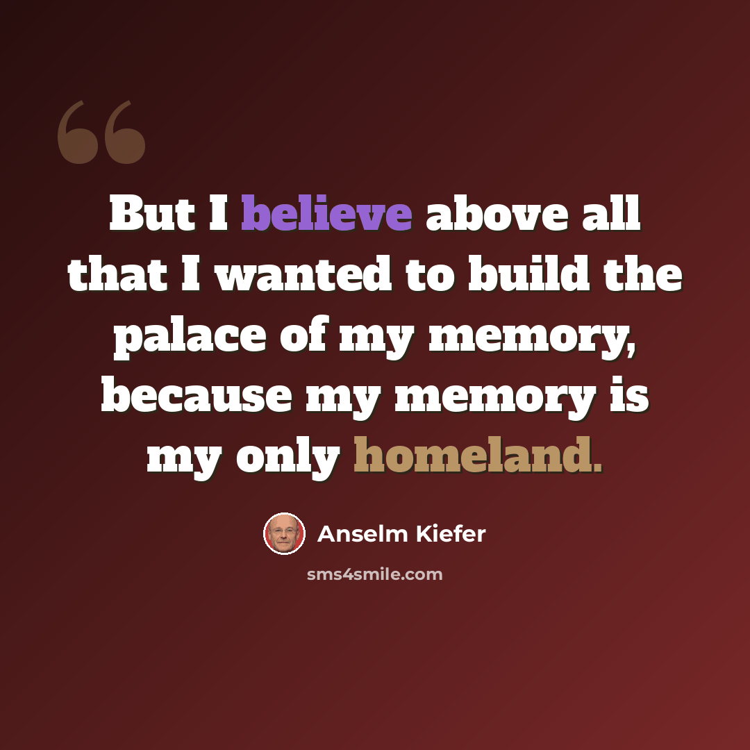 “But I believe above all that I wanted to build the palace of my memory, because my memory is my only homeland.” quote by Anselm Kiefer