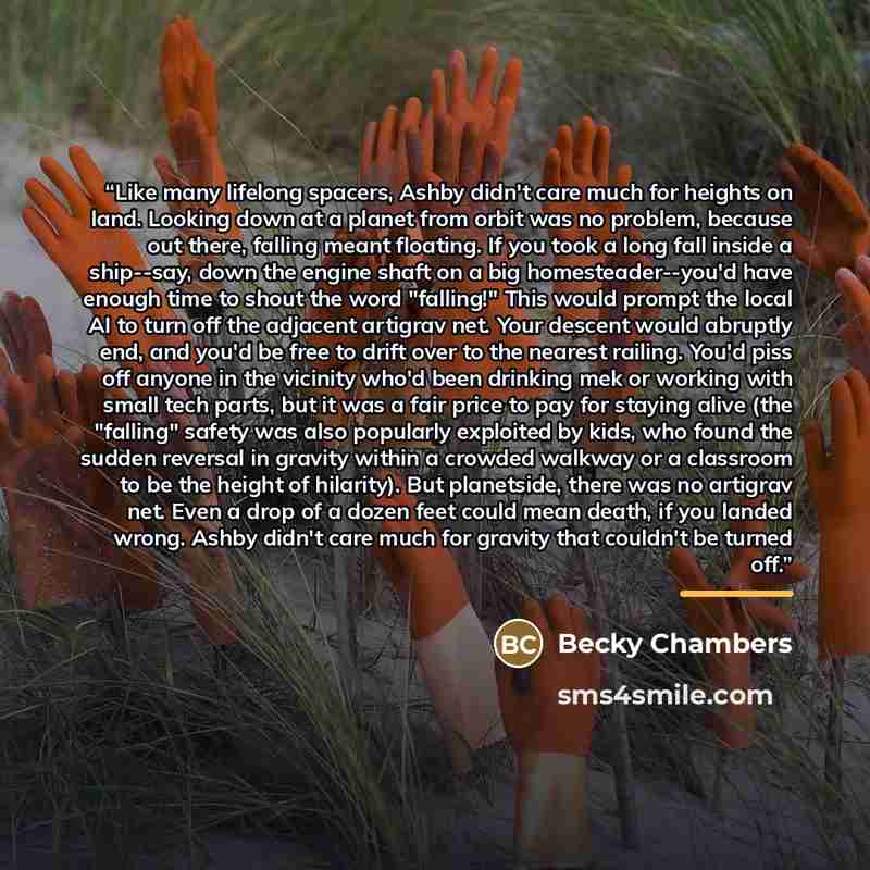 “Like many lifelong spacers, Ashby didn't care much for heights on land. Looking down at a planet from orbit was no problem, because out there, falling meant floating. If you took a long fall inside a ship--say, down the engine shaft on a big homesteader--you'd have enough time to shout the word…” quote by Becky Chambers