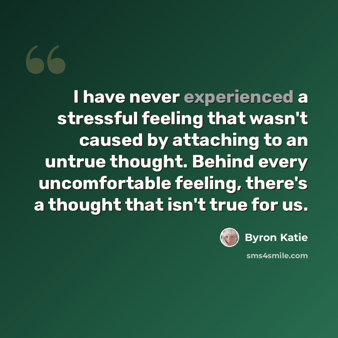 “I have never experienced a stressful feeling that wasn't caused by attaching to an untrue thought. Behind every uncomfortable feeling, there's a thought that isn't true for us.” quote by Byron Katie