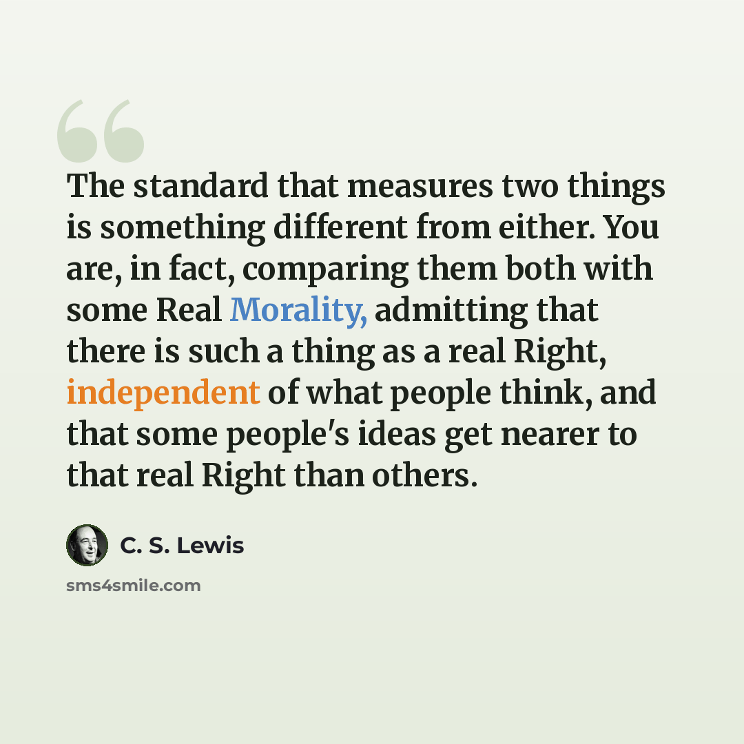 “The standard that measures two things is something different from either. You are, in fact, comparing them both with some Real Morality, admitting that there is such a thing as a real Right, independent of what people think, and that some people's ideas get nearer to that real Right than others.” quote by C. S. Lewis