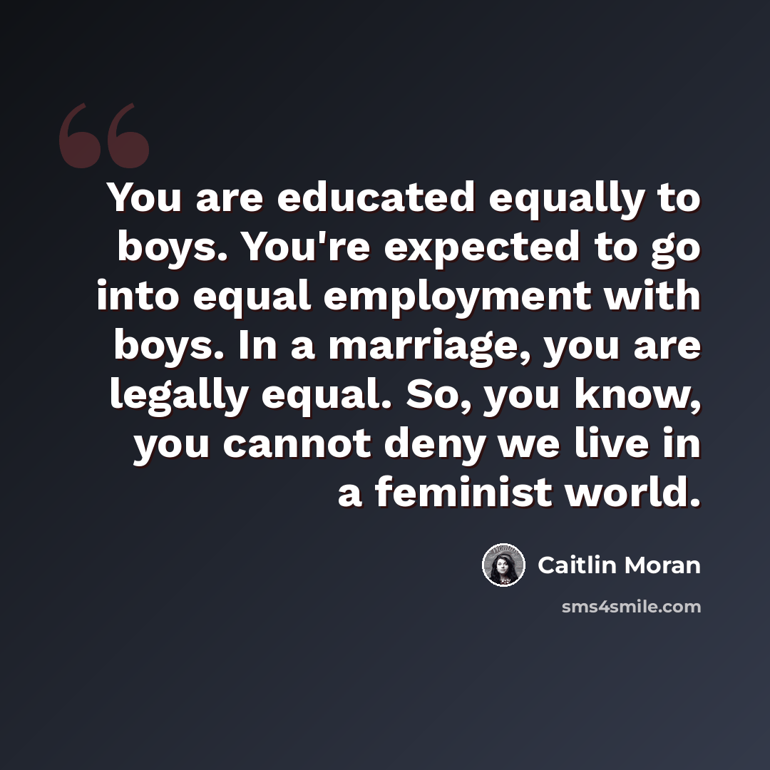 “You are educated equally to boys. You're expected to go into equal employment with boys. In a marriage, you are legally equal. So, you know, you cannot deny we live in a feminist world.” quote by Caitlin Moran