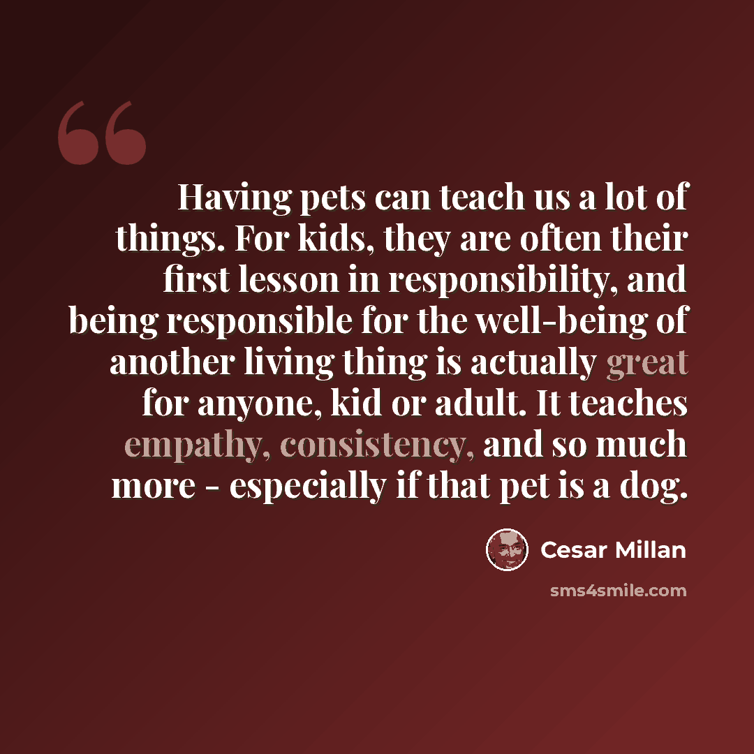 “Having pets can teach us a lot of things. For kids, they are often their first lesson in responsibility, and being responsible for the well-being of another living thing is actually great for anyone, kid or adult. It teaches empathy, consistency, and so much more - especially if that pet is a dog.” quote by Cesar Millan